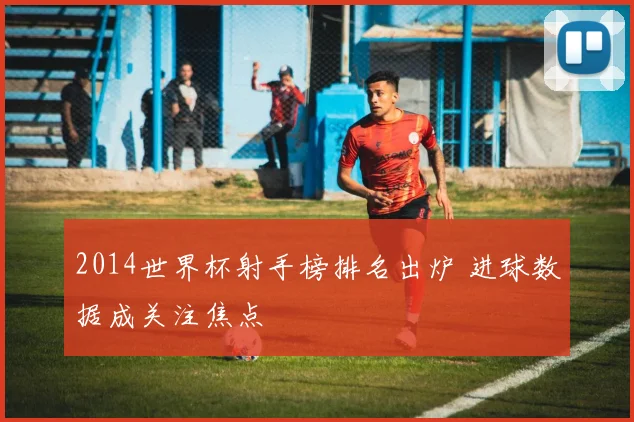 2014世界杯射手榜排名出炉 进球数据成关注焦点