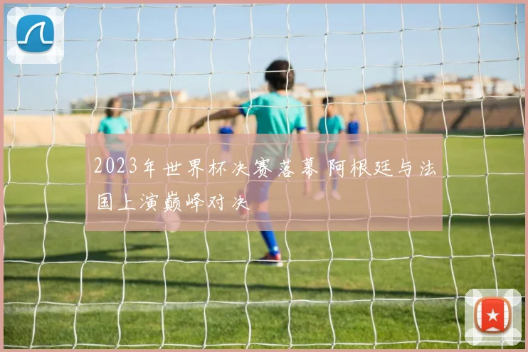 2023年世界杯决赛落幕 阿根廷与法国上演巅峰对决