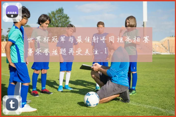 世界杯冠军与最佳射手同框亮相 赛事荣誉话题再受关注_1