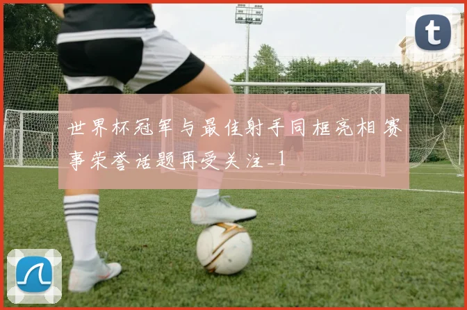 世界杯冠军与最佳射手同框亮相 赛事荣誉话题再受关注_1