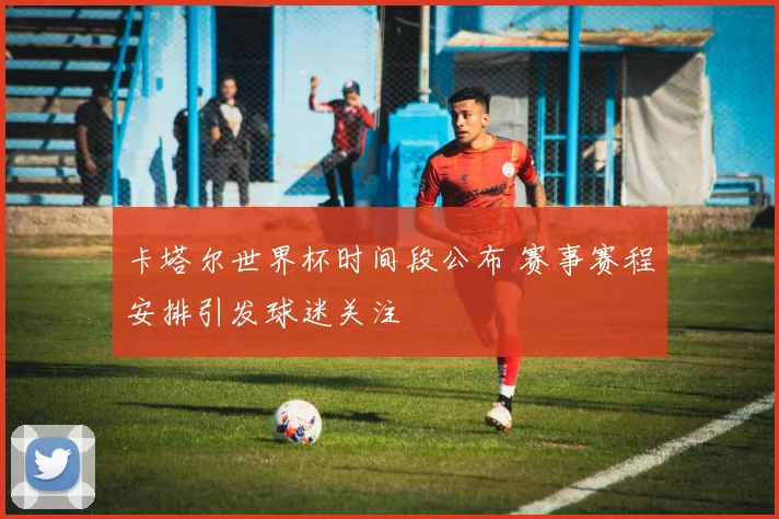 卡塔尔世界杯时间段公布 赛事赛程安排引发球迷关注