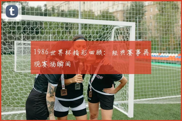1986世界杯精彩回顾：经典赛事再现赛场瞬间