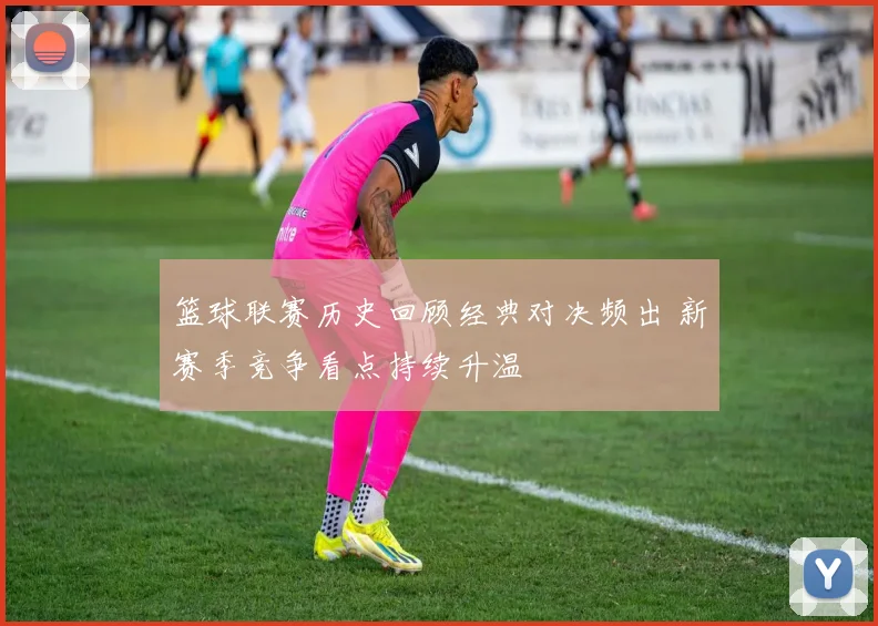 篮球联赛历史回顾经典对决频出 新赛季竞争看点持续升温