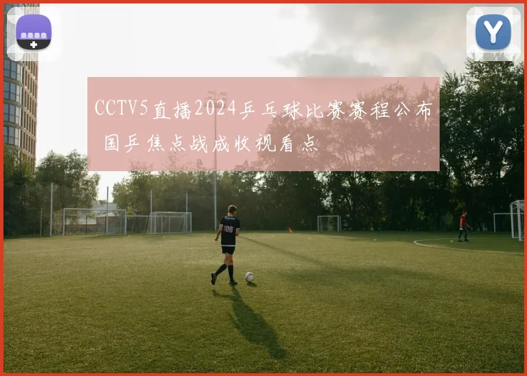 CCTV5直播2024乒乓球比赛赛程公布 国乒焦点战成收视看点