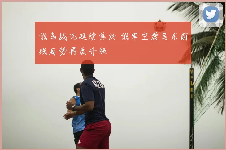 俄乌战况延续焦灼 俄军空袭乌东前线局势再度升级