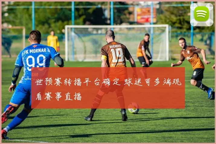 世预赛转播平台确定 球迷可多端观看赛事直播