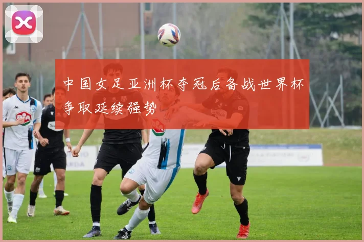 中国女足亚洲杯夺冠后备战世界杯争取延续强势