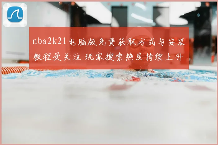 nba2k21电脑版免费获取方式与安装教程受关注 玩家搜索热度持续上升