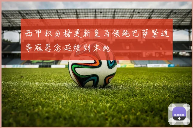 西甲积分榜更新皇马领跑巴萨紧追争冠悬念延续到末轮
