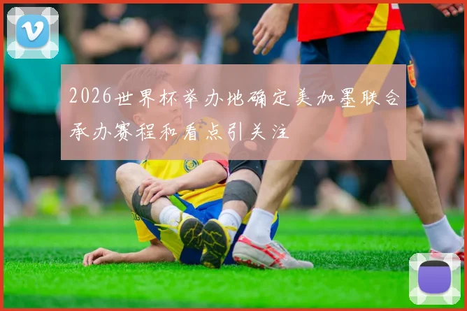 2026世界杯举办地确定美加墨联合承办赛程和看点引关注