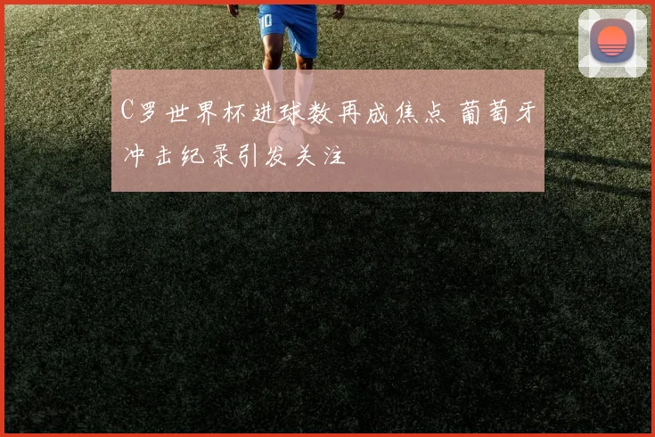 C罗世界杯进球数再成焦点 葡萄牙冲击纪录引发关注