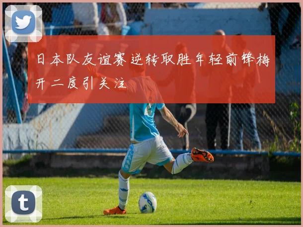日本队友谊赛逆转取胜年轻前锋梅开二度引关注