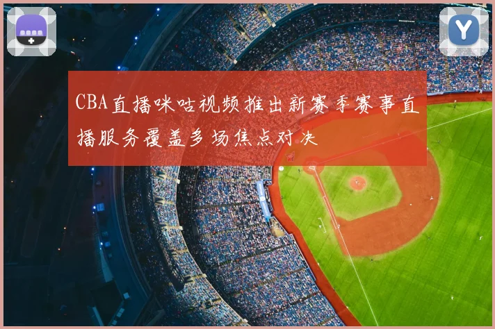 CBA直播咪咕视频推出新赛季赛事直播服务覆盖多场焦点对决