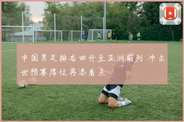 中国男足排名回升至亚洲前列 冲击世预赛席位再添看点