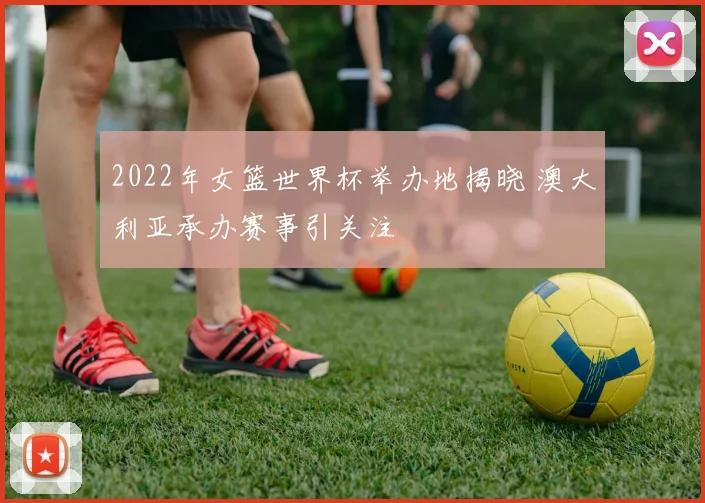 2022年女篮世界杯举办地揭晓 澳大利亚承办赛事引关注