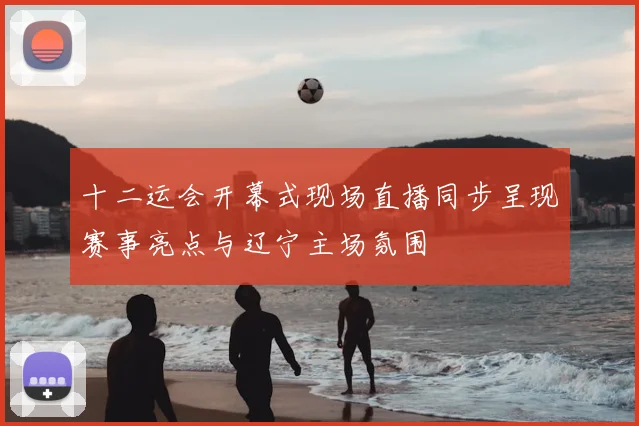 十二运会开幕式现场直播同步呈现赛事亮点与辽宁主场氛围