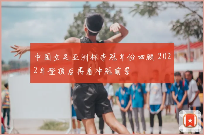中国女足亚洲杯夺冠年份回顾 2022年登顶后再看冲冠前景