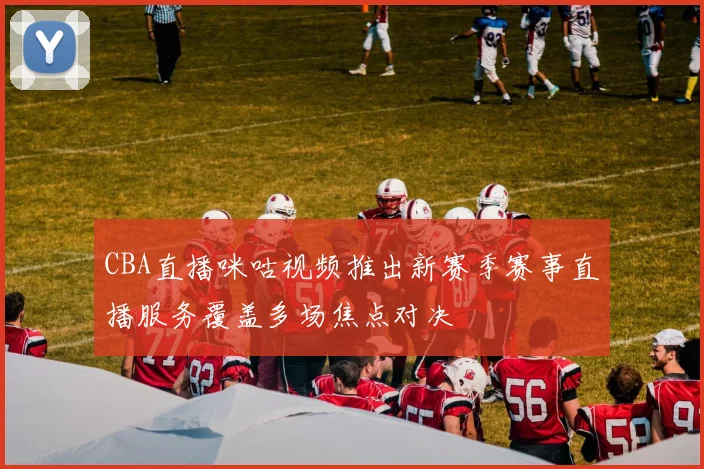 CBA直播咪咕视频推出新赛季赛事直播服务覆盖多场焦点对决