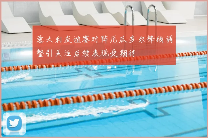 意大利友谊赛对阵厄瓜多尔锋线调整引关注后续表现受期待