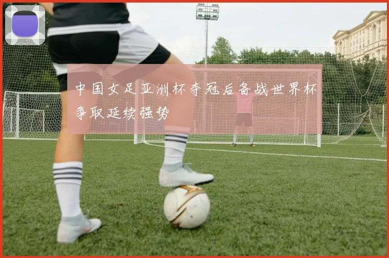 中国女足亚洲杯夺冠后备战世界杯争取延续强势