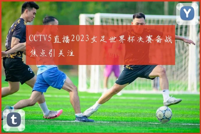 CCTV5直播2023女足世界杯决赛备战焦点引关注