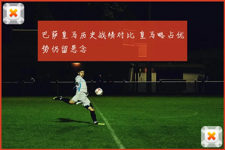 巴萨皇马历史战绩对比 皇马略占优势仍留悬念