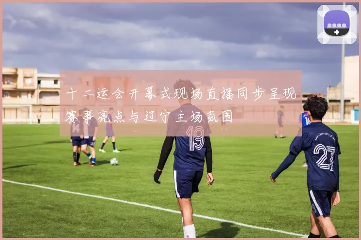 十二运会开幕式现场直播同步呈现赛事亮点与辽宁主场氛围
