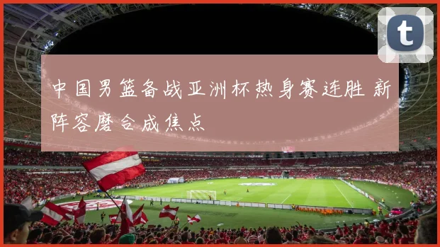中国男篮备战亚洲杯热身赛连胜 新阵容磨合成焦点