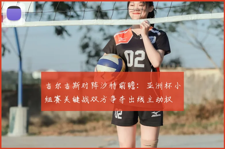 吉尔吉斯对阵沙特前瞻：亚洲杯小组赛关键战双方争夺出线主动权