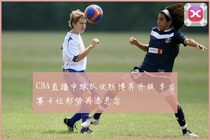 CBA直播中球队攻防博弈升级 季后赛卡位形势再添悬念