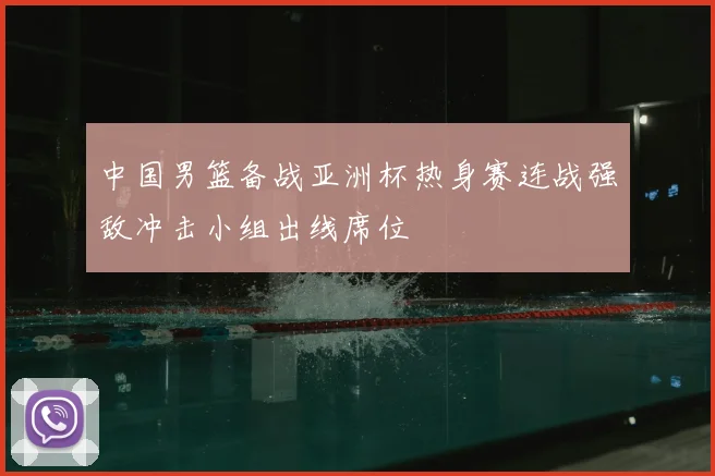 中国男篮备战亚洲杯热身赛连战强敌冲击小组出线席位