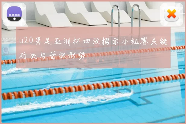 u20男足亚洲杯回放揭示小组赛关键对决与晋级形势