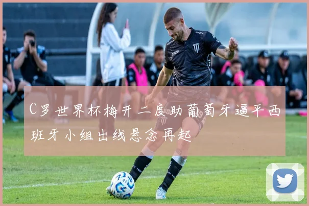 C罗世界杯梅开二度助葡萄牙逼平西班牙小组出线悬念再起