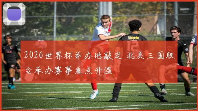 2026世界杯举办地敲定 北美三国联合承办赛事看点升温