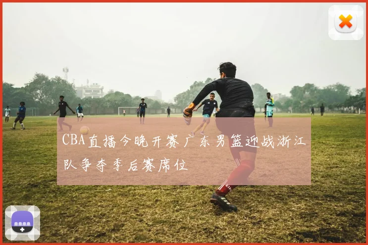 CBA直播今晚开赛广东男篮迎战浙江队争夺季后赛席位