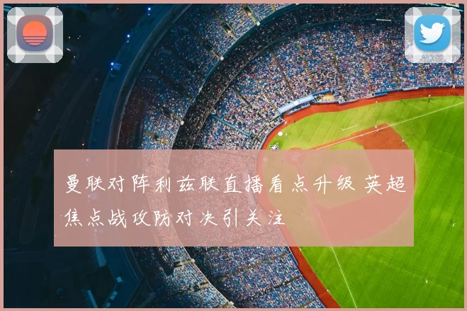 曼联对阵利兹联直播看点升级 英超焦点战攻防对决引关注