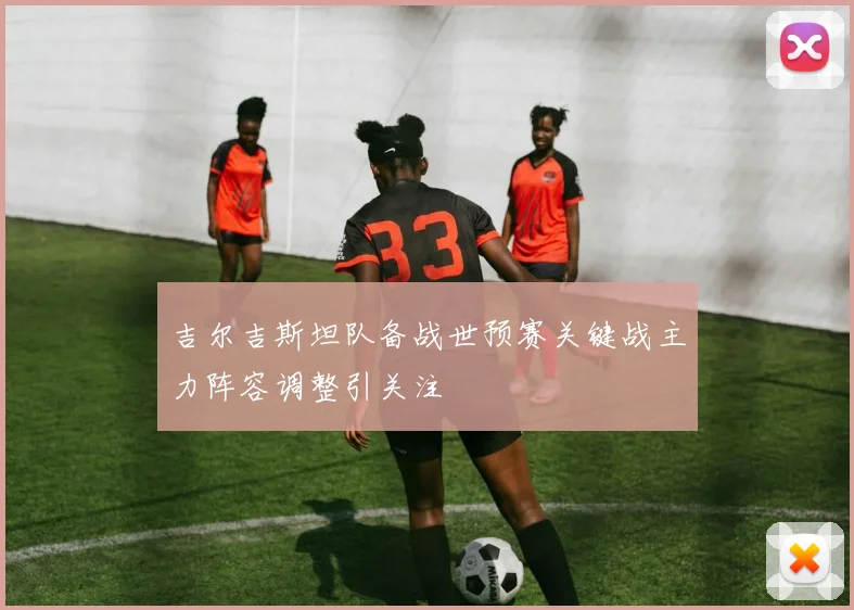 吉尔吉斯坦队备战世预赛关键战主力阵容调整引关注