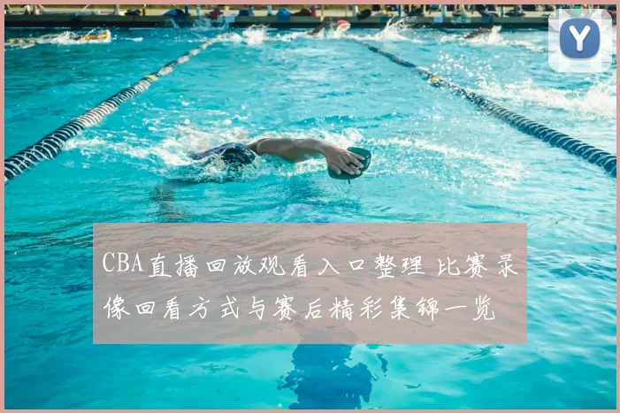 CBA直播回放观看入口整理 比赛录像回看方式与赛后精彩集锦一览