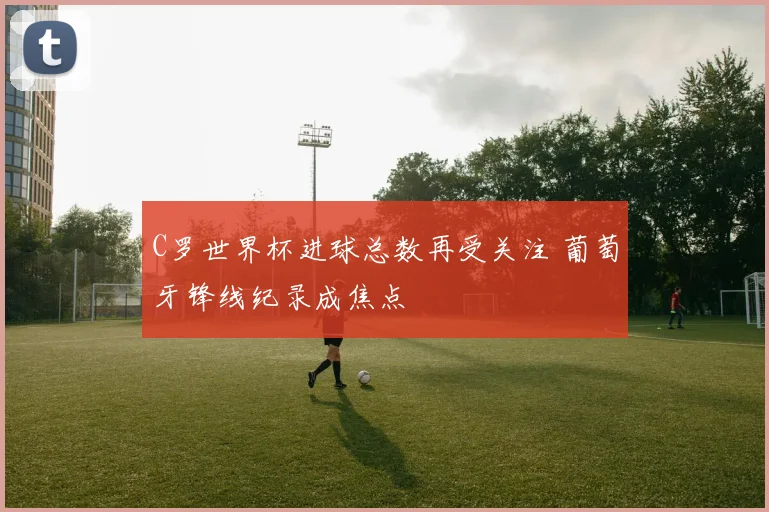 C罗世界杯进球总数再受关注 葡萄牙锋线纪录成焦点