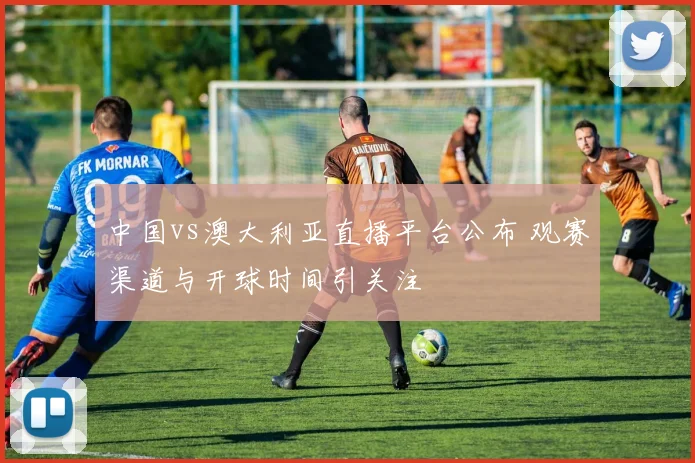 中国vs澳大利亚直播平台公布 观赛渠道与开球时间引关注