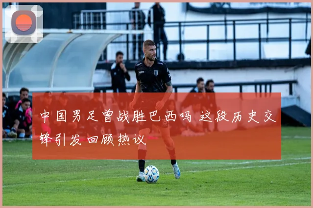 中国男足曾战胜巴西吗 这段历史交锋引发回顾热议