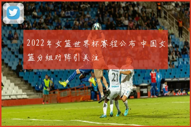 2022年女篮世界杯赛程公布 中国女篮分组对阵引关注