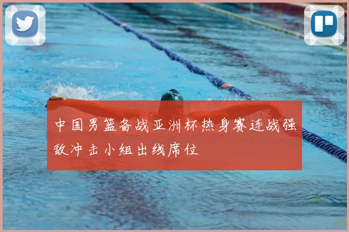 中国男篮备战亚洲杯热身赛连战强敌冲击小组出线席位