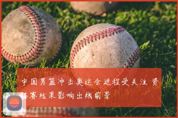 中国男篮冲击奥运会进程受关注 资格赛结果影响出线前景