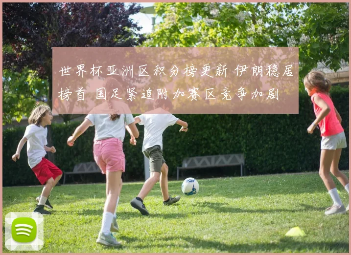 世界杯亚洲区积分榜更新 伊朗稳居榜首 国足紧追附加赛区竞争加剧