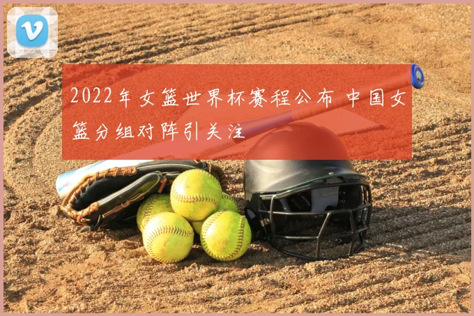 2022年女篮世界杯赛程公布 中国女篮分组对阵引关注
