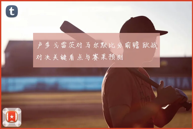 卢多戈雷茨对马尔默比分前瞻 欧战对决关键看点与赛果预测