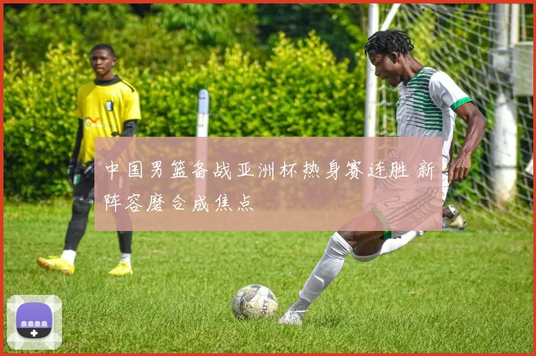 中国男篮备战亚洲杯热身赛连胜 新阵容磨合成焦点