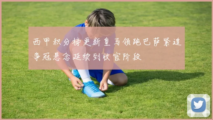 西甲积分榜更新皇马领跑巴萨紧追争冠悬念延续到收官阶段