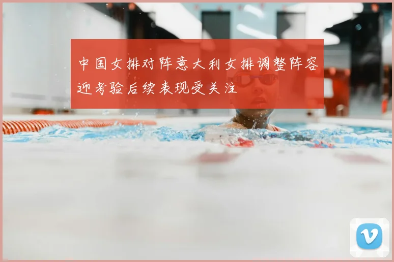 中国女排对阵意大利女排调整阵容迎考验后续表现受关注